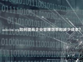 suitecrm erp如何提高企业管理效率和减少成本？