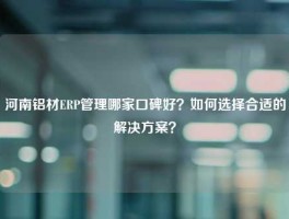 河南铝材ERP管理哪家口碑好？如何选择合适的解决方案？