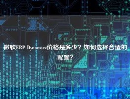 微软ERP Dynamics价格是多少？如何选择合适的配置？