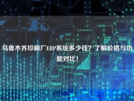 乌鲁木齐印刷厂ERP系统多少钱？了解价格与功能对比！