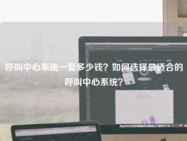呼叫中心系统一套多少钱？如何选择最适合的呼叫中心系统？