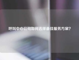 呼叫中心公司如何选择最佳服务方案？