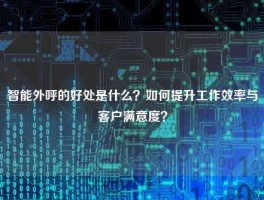 智能外呼的好处是什么？如何提升工作效率与客户满意度？