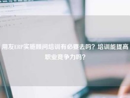 用友ERP实施顾问培训有必要去吗？培训能提高职业竞争力吗？