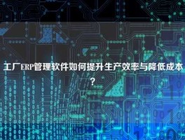 工厂ERP管理软件如何提升生产效率与降低成本？