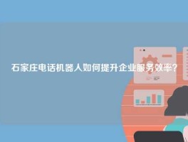 石家庄电话机器人如何提升企业服务效率？