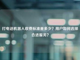 打电话机器人收费标准是多少？用户如何选择合适服务？