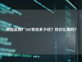 南昌皮具厂ERP系统多少钱？性价比高吗？