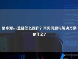 聚水潭erp登陆怎么操作？常见问题与解决方案是什么？