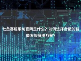 七鱼客服系统官网是什么？如何选择合适的智能客服解决方案？