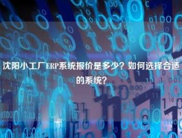 沈阳小工厂ERP系统报价是多少？如何选择合适的系统？