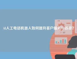 AI人工电话机器人如何提升客户服务与效率？