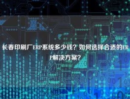 长春印刷厂ERP系统多少钱？如何选择合适的ERP解决方案？