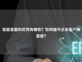 智能客服的优势有哪些？如何提升企业客户满意度？