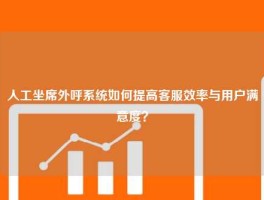 人工坐席外呼系统如何提高客服效率与用户满意度？