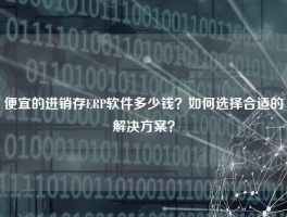 便宜的进销存ERP软件多少钱？如何选择合适的解决方案？