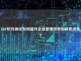 ERP软件测试如何提升企业管理效率和降低成本？