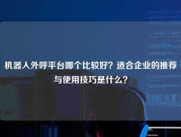 机器人外呼平台哪个比较好？适合企业的推荐与使用技巧是什么？
