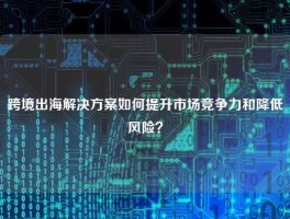 跨境出海解决方案如何提升市场竞争力和降低风险？