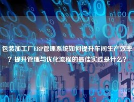 包装加工厂ERP管理系统如何提升车间生产效率？提升管理与优化流程的最佳实践是什么？