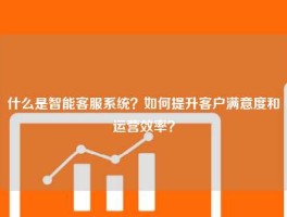 什么是智能客服系统？如何提升客户满意度和运营效率？