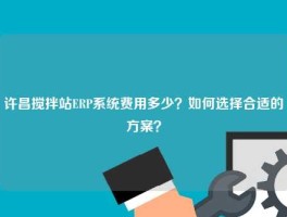 许昌搅拌站ERP系统费用多少？如何选择合适的方案？