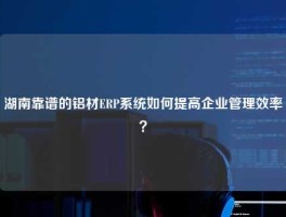 湖南靠谱的铝材ERP系统如何提高企业管理效率？