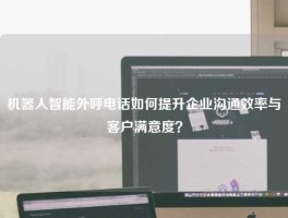 机器人智能外呼电话如何提升企业沟通效率与客户满意度？