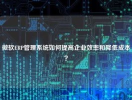 微软ERP管理系统如何提高企业效率和降低成本？