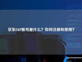 京东ERP账号是什么？如何注册和使用？