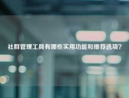 社群管理工具有哪些实用功能和推荐选项？