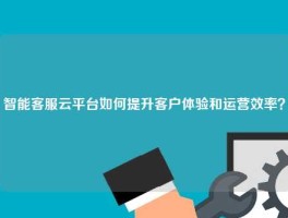 智能客服云平台如何提升客户体验和运营效率？