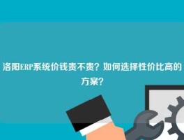 洛阳ERP系统价钱贵不贵？如何选择性价比高的方案？