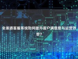 全渠道客服系统如何提升客户满意度与运营效率？