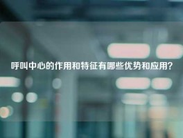 呼叫中心的作用和特征有哪些优势和应用？