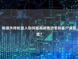 电销外呼机器人如何提高销售效率和客户满意度？