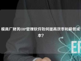 模具厂财务ERP管理软件如何提高效率和降低成本？