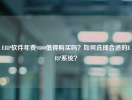 ERP软件年费9800值得购买吗？如何选择合适的ERP系统？