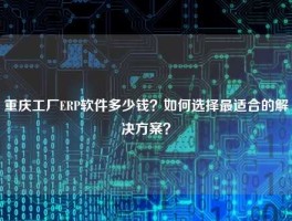 重庆工厂ERP软件多少钱？如何选择最适合的解决方案？