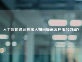 人工智能通话机器人如何提高客户服务效率？