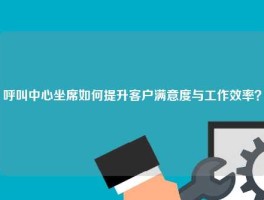 呼叫中心坐席如何提升客户满意度与工作效率？