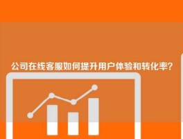 公司在线客服如何提升用户体验和转化率？
