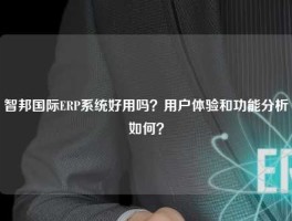 智邦国际ERP系统好用吗？用户体验和功能分析如何？
