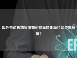 海外电商售前客服如何提高转化率和客户满意度？