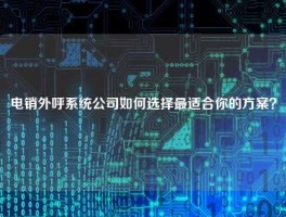 电销外呼系统公司如何选择最适合你的方案？