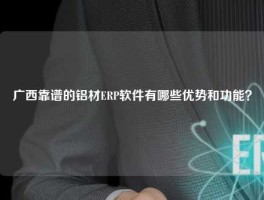 广西靠谱的铝材ERP软件有哪些优势和功能？