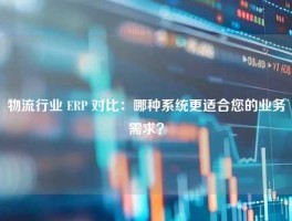 物流行业 ERP 对比：哪种系统更适合您的业务需求？
