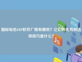 国际知名ERP软件厂商有哪些？它们的优势和选择技巧是什么？