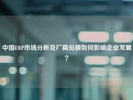 中国ERP市场分析及厂商份额如何影响企业发展？