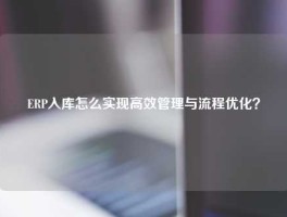 ERP入库怎么实现高效管理与流程优化？